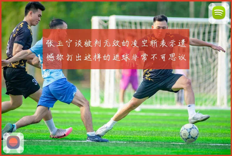 张玉宁谈被判无效的凌空斩表示遗憾称打出这样的进球非常不可思议