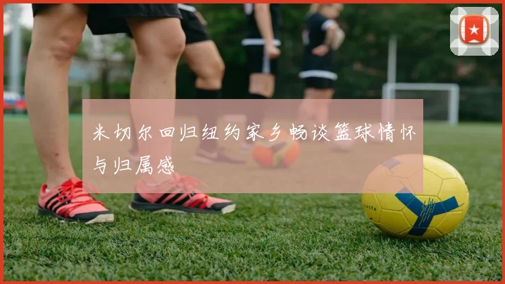 米切尔回归纽约家乡畅谈篮球情怀与归属感