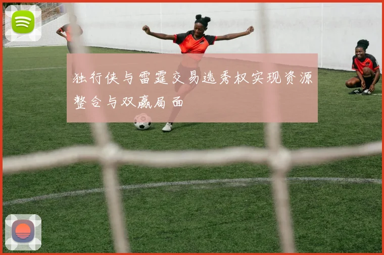 独行侠与雷霆交易选秀权实现资源整合与双赢局面