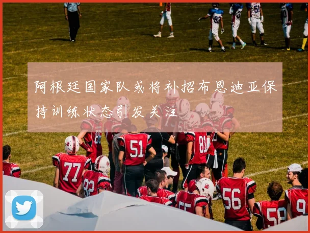 阿根廷国家队或将补招布恩迪亚保持训练状态引发关注