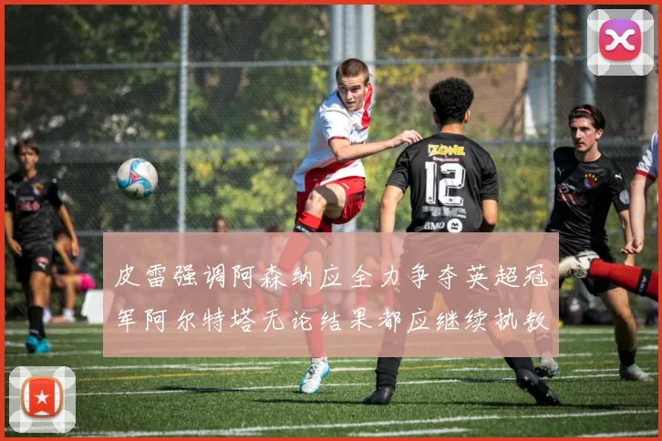 皮雷强调阿森纳应全力争夺英超冠军阿尔特塔无论结果都应继续执教
