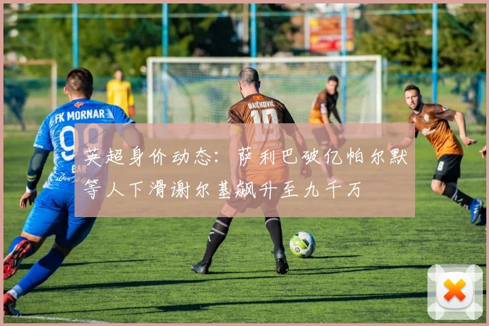 英超身价动态：萨利巴破亿帕尔默等人下滑谢尔基飙升至九千万
