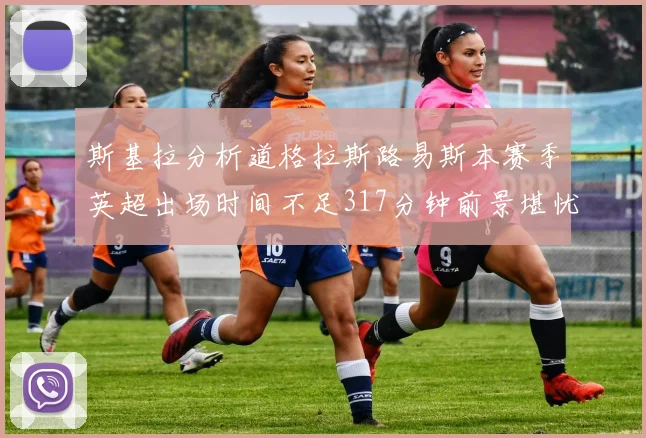 斯基拉分析道格拉斯路易斯本赛季英超出场时间不足317分钟前景堪忧