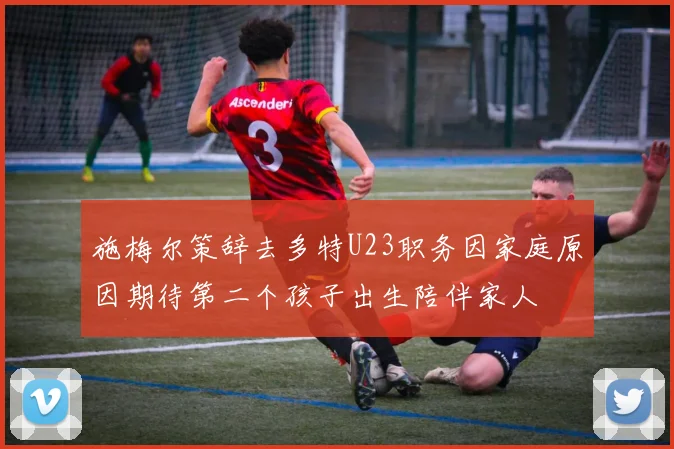 施梅尔策辞去多特U23职务因家庭原因期待第二个孩子出生陪伴家人