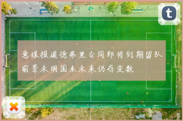 意媒报道德弗里合同即将到期留队前景未明国米未来仍存变数