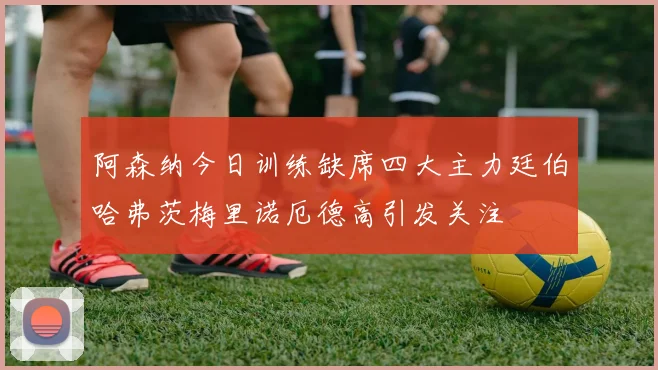 阿森纳今日训练缺席四大主力廷伯哈弗茨梅里诺厄德高引发关注