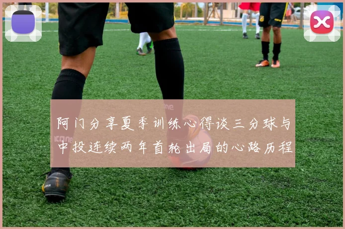 阿门分享夏季训练心得谈三分球与中投连续两年首轮出局的心路历程