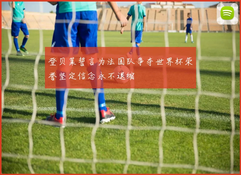 登贝莱誓言为法国队争夺世界杯荣誉坚定信念永不退缩